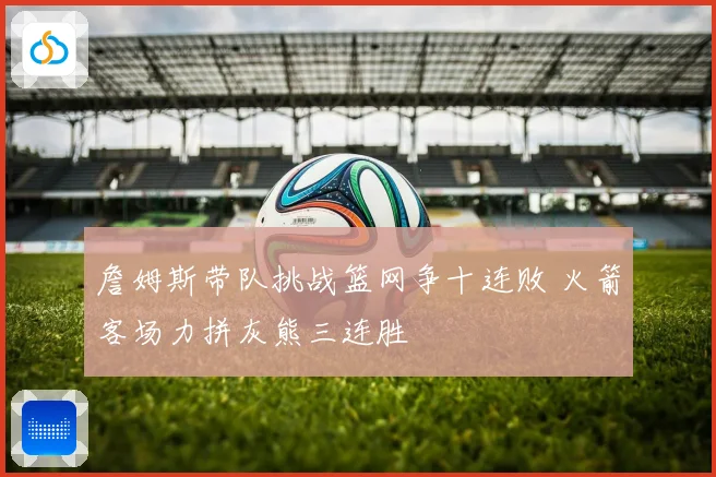 詹姆斯带队挑战篮网争十连败 火箭客场力拼灰熊三连胜