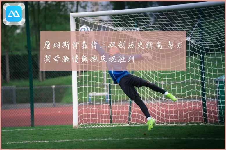 詹姆斯背靠背三双创历史新高 与东契奇激情熊抱庆祝胜利