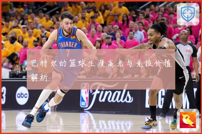 巴特尔的篮球生涯高光与竞技价值解析