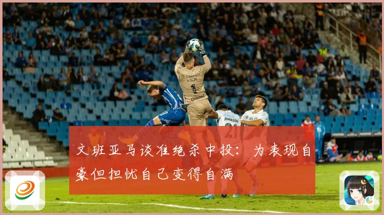 文班亚马谈准绝杀中投：为表现自豪但担忧自己变得自满