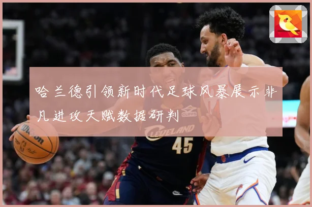 哈兰德引领新时代足球风暴展示非凡进攻天赋数据研判