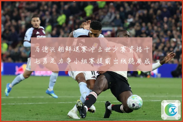 马德兴朝鲜退赛冲击世少赛资格十七男足力争小组赛提前出线稳局成长观察
