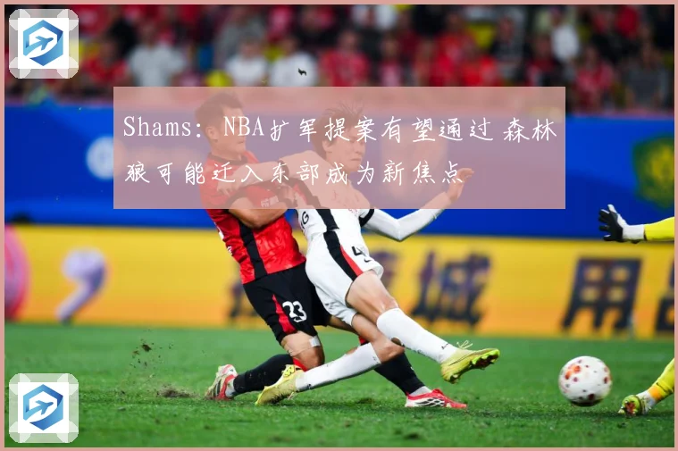 Shams：NBA扩军提案有望通过 森林狼可能迁入东部成为新焦点
