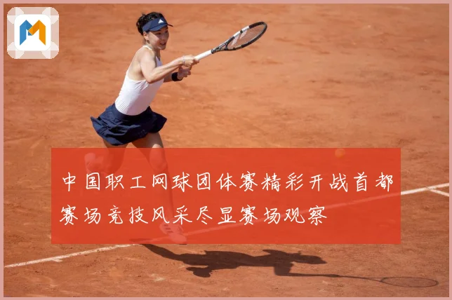 中国职工网球团体赛精彩开战首都赛场竞技风采尽显赛场观察
