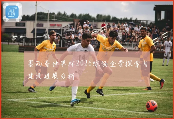 墨西哥世界杯2026球场全景探索与建设进展分析