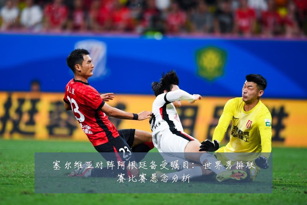 塞尔维亚对阵阿根廷备受瞩目:世界男排联赛比赛悬念分析
